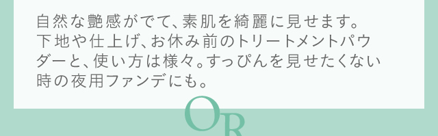 自然な艶感がでて、素肌を綺麗に見せます。
下地や仕上げ、お休み前のトリートメントパウダーと、使い方は様々。すっぴんを見せたくない時の夜用ファンデにも。