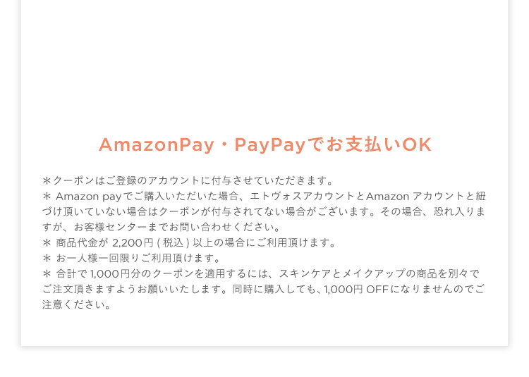 AmazonPay・PayPayでお支払いOK ∗ クーポンはご登録のアカウントに付与させていただきます。∗ Amazon payでご購入いただいた場合、エトヴォスアカウントとAmazonアカウントと紐づけ頂いていない場合はクーポンが付与されてない場合がございます。その場合、恐れ入りますが、お客様センターまでお問い合わせください。 ∗ 商品代金が 2,200 円(税込)以上の場合にご利用頂けます。∗ お一人様一回限りご利用頂けます。∗ 合計で1,000 円分のクーポンを適用するには、スキンケアとメイクアップの商品を別々でご注文頂きますようお願いいたします。同時に購入しても、1,000円OFFになりませんのでご注意ください。