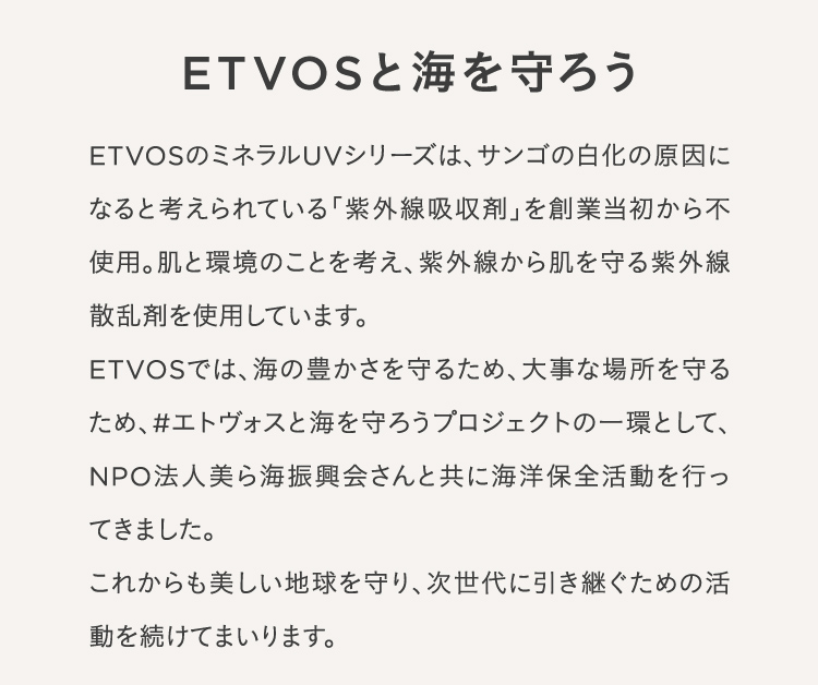 ETVOSと海を守ろう ETVOSのミネラルUVシリーズは、サンゴの白化の原因になると考えられている 「紫外線吸収剤」を創業当初から不使用。 肌と環境のことを考え、 紫外線から肌を守る紫外線散乱剤を使用しています。ETVOSでは、海の豊かさを守るため、大事な場所を守るため、#エトヴォスと海を守ろうプロジェクトの一環として、NPO法人美ら海振興会さんと共に海洋保全活動を行ってきました。これからも美しい地球を守り、次世代に引き継ぐための活動を続けてまいります。