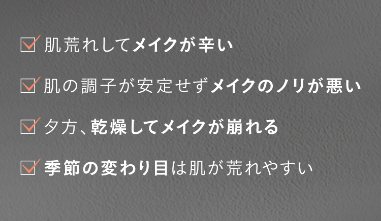 肌荒れしてメイクが辛い 肌の調子が安定せずメイクのノリが悪い 夕方、乾燥してメイクが崩れる 季節の変わり目は肌が荒れやすい