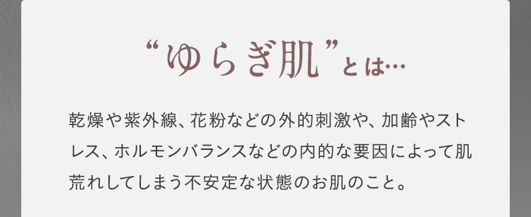 "ゆらぎ肌"とは 乾燥や紫外線、花粉などの外的刺激や、加齢やストレス、ホルモンバランスなどの内的な要因によって肌荒れしてしまう不安定な状態のお肌のこと。