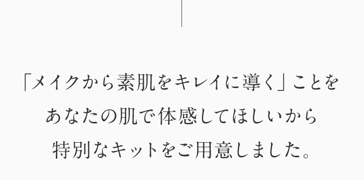 「メイクから素肌をキレイに導く」ことを あなたの肌で体感してほしいから 特別なキットをご用意しました。