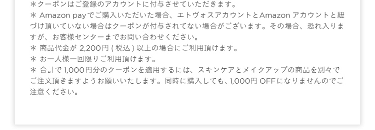 ∗ クーポンはご登録のアカウントに付与させていただきます。∗ Amazon payでご購入いただいた場合、エトヴォスアカウントとAmazonアカウントと紐づけ頂いていない場合はクーポンが付与されてない場合がございます。その場合、恐れ入りますが、お客様センターまでお問い合わせください。 ∗ 商品代金が 2,200 円(税込)以上の場合にご利用頂けます。 ∗ お一人様一回限りご利用頂けます。∗ 合計で1,000 円分のクーポンを適用するには、スキンケアとメイクアップの商品を別々でご注文頂きますようお願いいたします。同時に購入しても、1,000円OFFになりませんのでご注意ください。