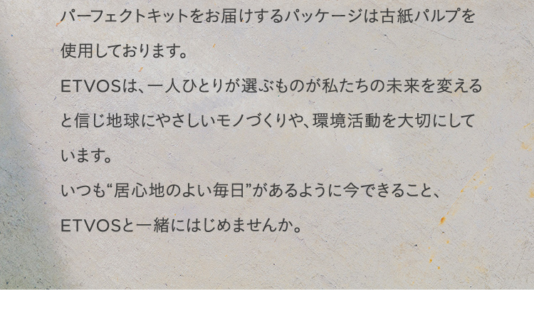 パーフェクトキットをお届けするパッケージは古紙パルプを使用しております。ETVOSは、一人ひとりが選ぶものが私たちの未来を変えると信じ地球にやさしいモノづくりや、環境活動を大切にしています。いつも“居心地のよい毎日”があるように今できること、ETVOSと一緒にはじめませんか。