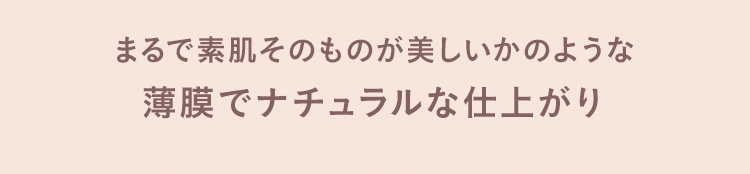 まるで素肌そのものが美しいかのような 薄膜でナチュラルな仕上がり