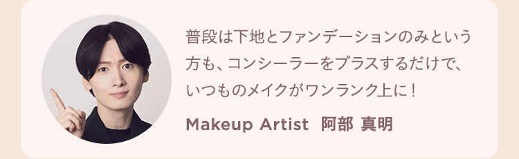 普段は下地とファンデーションのみという方も、コンシーラーをプラスするだけで、いつものメイクがワンランク上に！ Makeup Artist  阿部 真明