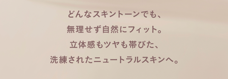 どんなスキントーンでも、無理せず自然にフィット。立体感もツヤも帯びた、洗練されたニュートラルスキンへ。