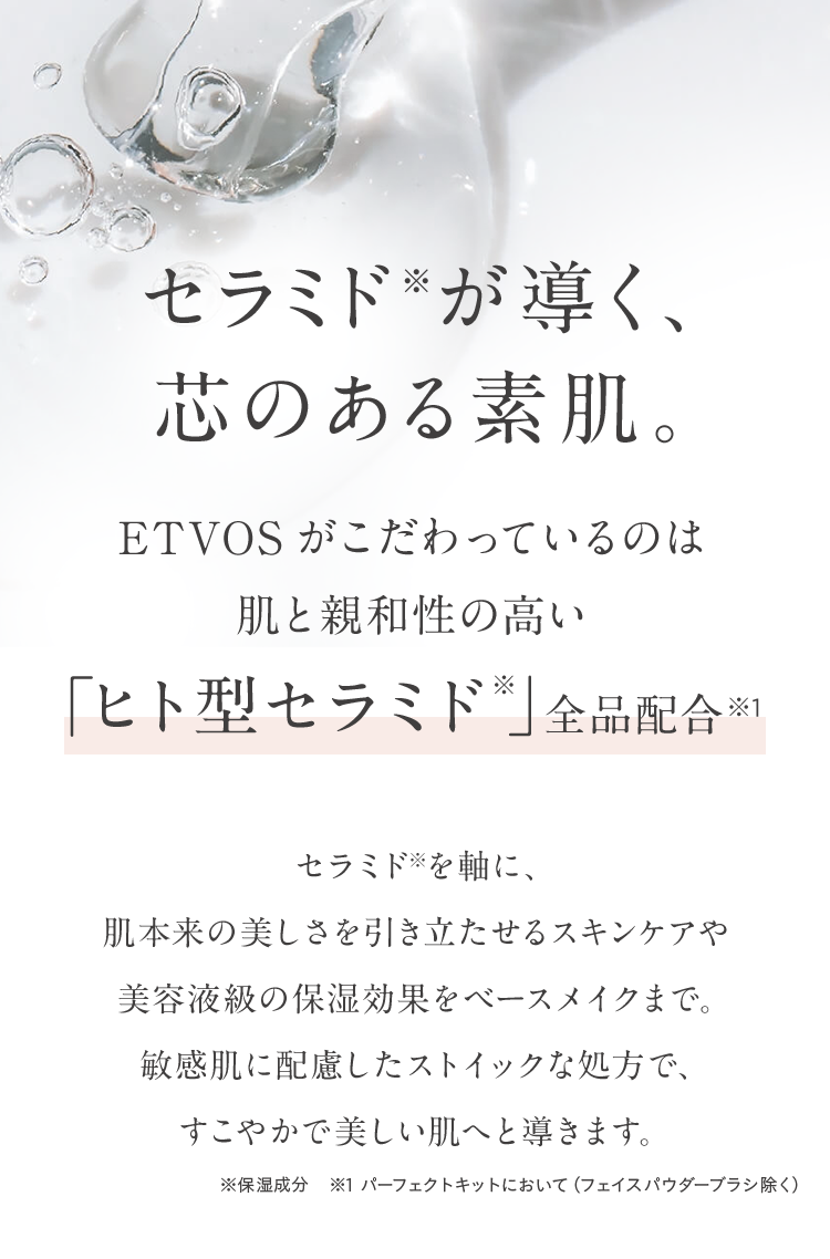 セラミド※が導く、芯のある素肌 ETVOSがこだわっているのは肌と親和性の高い「ヒト型セラミド※」全品配合※1 セラミド※を軸に、セラミド※を軸に、肌本来の美しさを引き立たせるスキンケアや美容液級の保湿効果をベースメイクまで。敏感肌に配慮したストイックな処方で、すこやかで美しい肌へと導きます。 ※保湿成分 ※1 パーフェクトキットにおいて(フェイスパウダーブラシ除く)