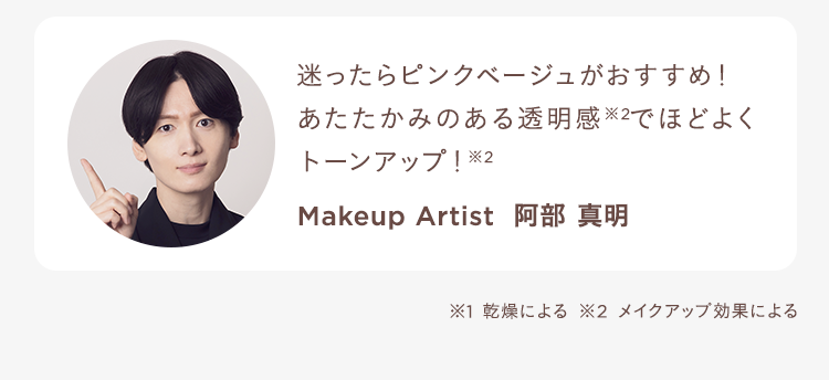迷ったらピンクベージュがおすすめ!あたたかみのある透明感※2でほどよくトーンアップ!※2 Makeup Artist 阿部 真明 ※1 乾燥による ※2 メイクアップ効果による