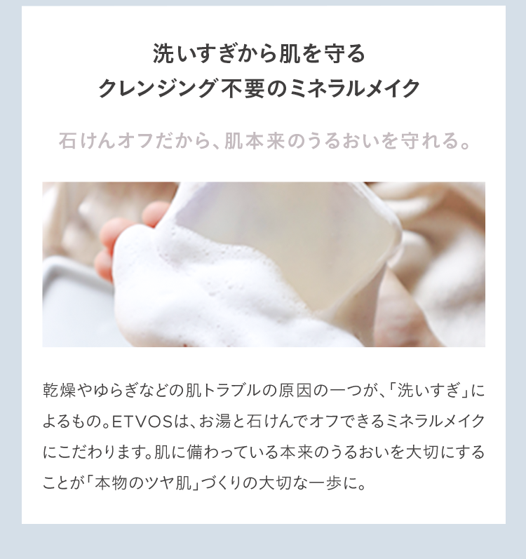 洗いすぎから肌を守るクレンジング不要のミネラルメイク 石けんオフだから、肌本来のうるおいを守れる。 乾燥やゆらぎなどの肌トラブルの原因の一つが、「洗いすぎ」によるもの。ETVOSは、お湯と石けんでオフできるミネラルメイクにこだわります。肌に備わっている本来のうるおいを大切にすることが「本物のツヤ肌」づくりの大切な一歩に。
