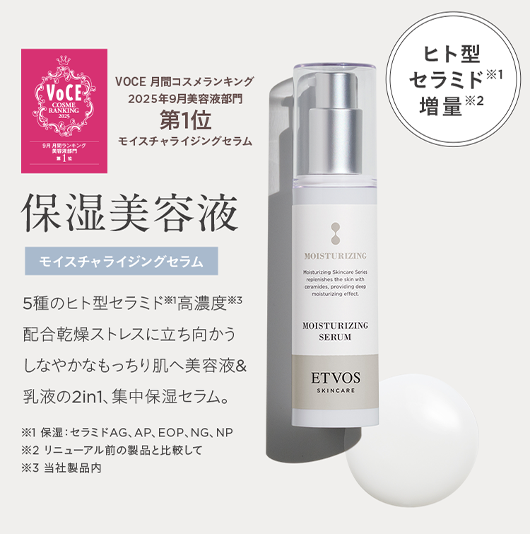 VOCE 月間コスメランキング 2025年9月美容液部門第1位モイスチャライジングセラム ヒト型セラミド※1 増量※2 保湿美容液 モイスチャライジングセラム 5種のヒト型セラミド※1高濃度※3配合乾燥ストレスに立ち向かうしなやかなもっちり肌へ美容液&乳液の2in1、集中保湿セラム。 ※1 保湿: セラミドAG、AP、EOP、NG、NP ※2 リニューアル前の製品と比較して ※3 当社製品内