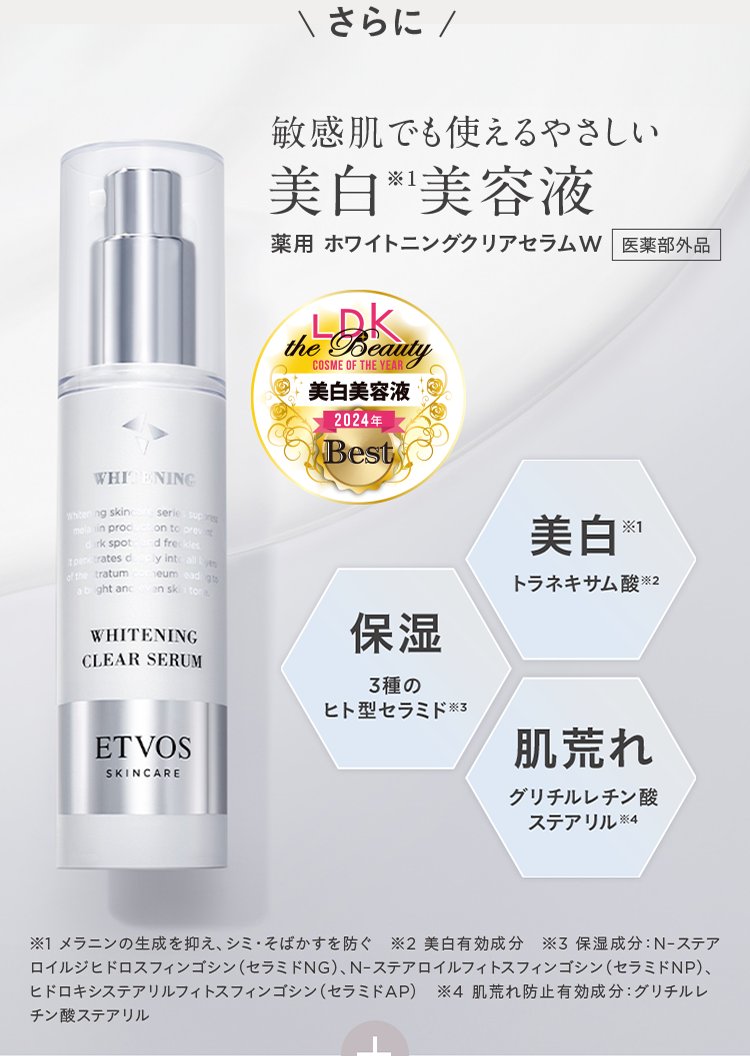 さらに 敏感肌でも使えるやさしい 美白※1美容液 薬用 ホワイトニングクリアセラムW 医薬部外品 LDK the Beauty COSME OF THE YEAR 美白美容液 2024年 Best 美白※1 トラネキサム酸※2 保湿 3種のヒト型セラミド※3 肌荒れ グリチルレチン酸 ステアリル※4 ※1 メラニンの生成を抑え、シミ•そばかすを防ぐ ※2 美白有効成分 ※3 保湿成分: N-ステアロイルジヒドロスフィンゴシン(セラミドNG)、N-ステアロイルフィトスフィンゴシン(セラミドNP)、ヒドロキシステアリルフィトスフィンゴシン(セラミドAP) ※4 肌荒れ防止有効成分: グリチルレチン酸ステアリル