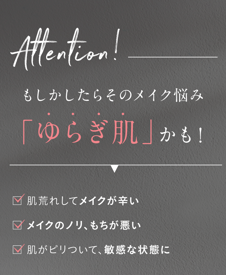 Attention! もしかしたらそのメイク悩み 「ゆらぎ肌」かも! 肌荒れしてメイクが辛い メイクのノリ、もちが悪い 肌がピリついて、敏感な状態に