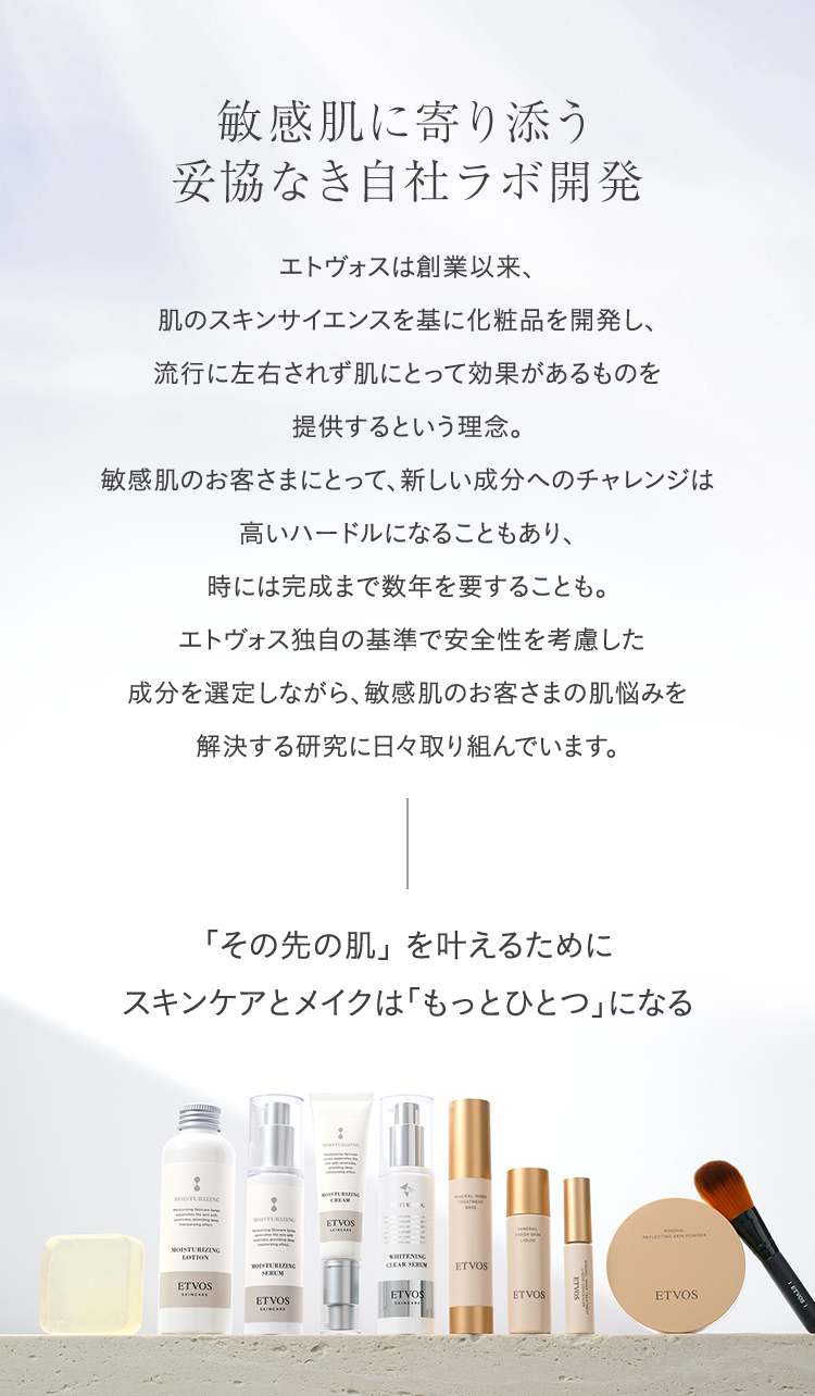 敏感肌に寄り添う妥協なき自社ラボ開発 エトヴォスは創業以来、肌のスキンサイエンスを基に化粧品を開発し、流行に左右されず肌にとって効果があるものを提供するという理念。敏感肌のお客さまにとって、新しい成分へのチャレンジは高いハードルになることもあり、時には完成まで数年を要することも。エトヴォス独自の基準で安全性を考慮した成分を選定しながら、敏感肌のお客さまの肌悩みを解決する研究に日々取り組んでいます。 「その先の肌」を叶えるためにスキンケアとメイクは「もっとひとつ」になる