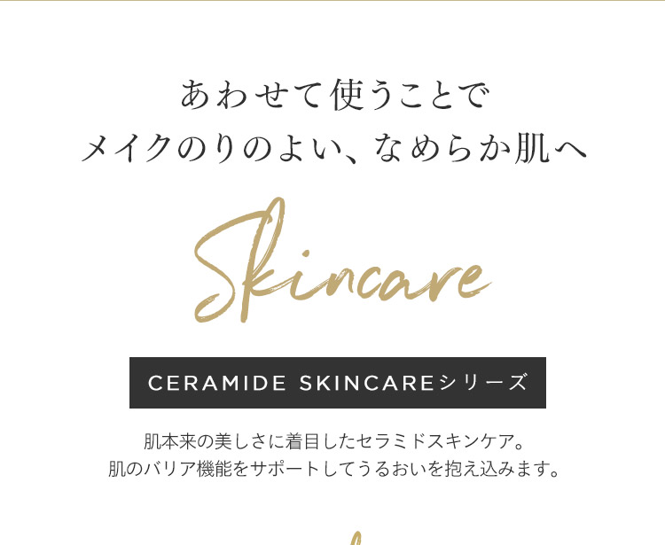 あわせて使うことでメイクのりのよい、なめらか肌へ Skincare CERAMIDE SKINCAREシリーズ 肌本来の美しさに着目したセラミドスキンケア。 肌のバリア機能をサポートしてうるおいを抱え込みます。