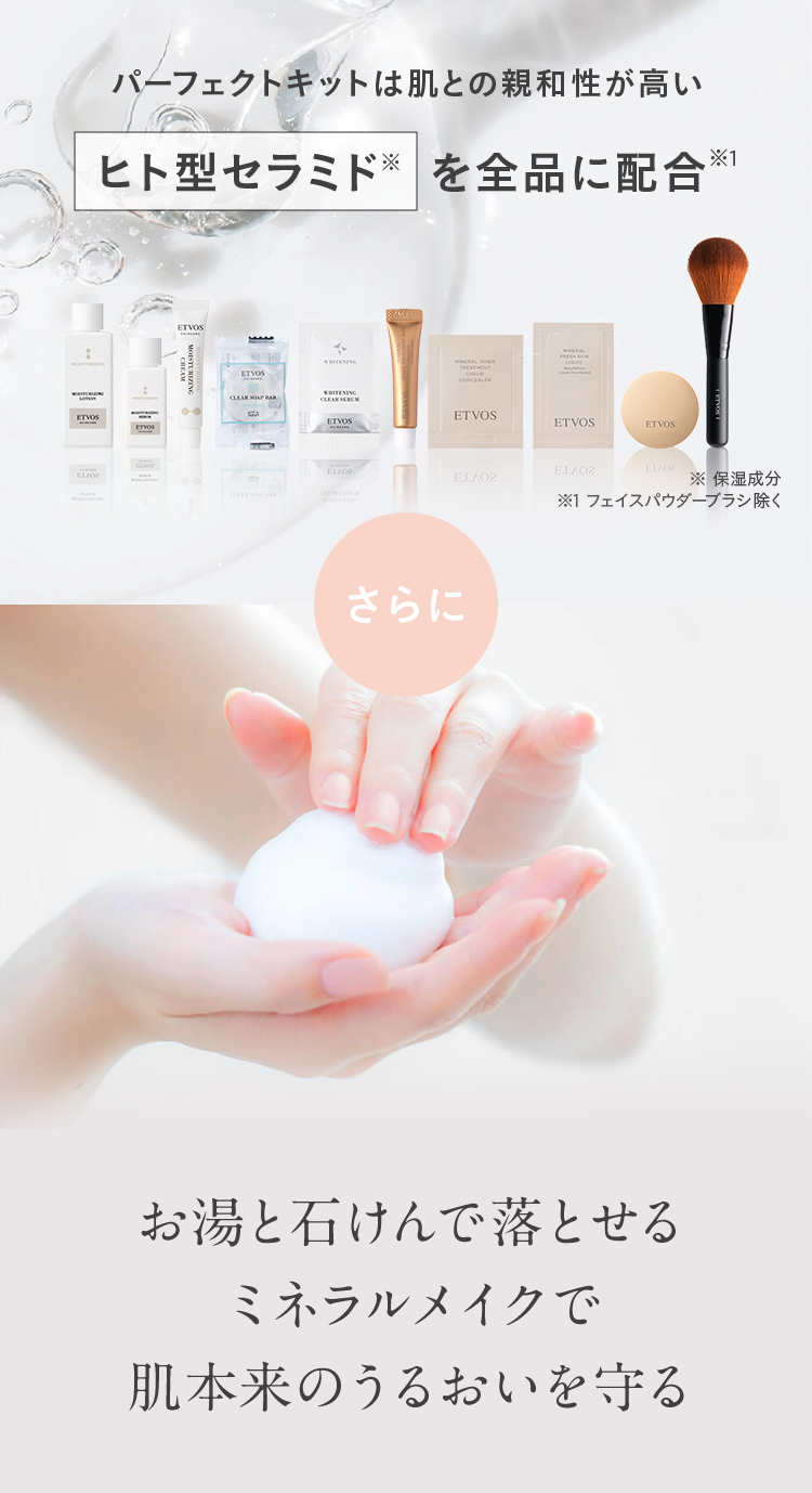 パーフェクトキットは肌との親和性が高いヒト型セラミド※を全品に配合※1 ※ 保湿成分 ※1 フェイスパウダーブラシ除く さらに お湯と石けんで落とせるミネラルメイクで肌本来のうるおいを守る