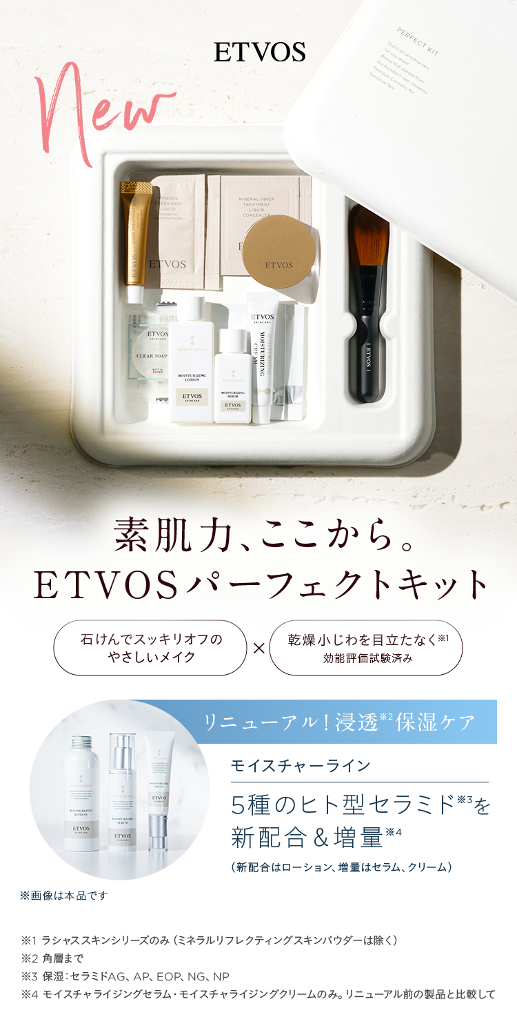 ETVOS new 素肌力、ここから。ETVOSパーフェクトキット 石けんでスッキリオフのやさしいメイク×乾燥小じわを目立たなく※1 効能評価試験済み リニューアル!浸透※2保湿ケア モイスチャーライン 5種のヒト型セラミド※3を新配合&増量※4 (新配合はローション、増量はセラム、クリーム) ※画像は本品です ※1 ラシャススキンシリーズのみ(ミネラルリフレクティングスキンパウダーは除く) ※2 角層まで ※3 保湿:セラミドAG、AP、EOP、NG、NP ※4 モイスチャライジングセラム·モイスチャライジングクリームのみ。リニューアル前の製品と比較して