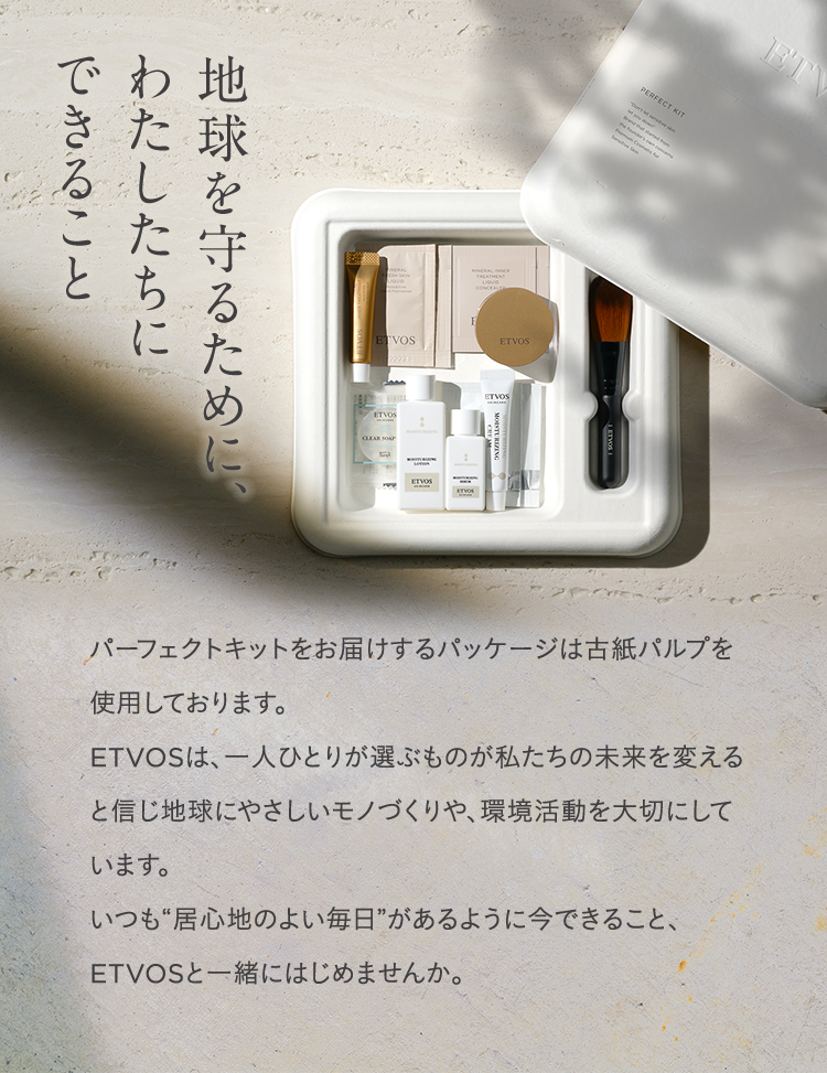 地球を守るために、わたしたちにできること パーフェクトキットをお届けするパッケージは古紙パルプを使用しております。 ETVOSは、一人ひとりが選ぶものが私たちの未来を変えると信じ地球にやさしいモノづくりや、環境活動を大切にしています。いつも 居心地のよい毎日 があるように今できること、ETVOSと一緒にはじめませんか。