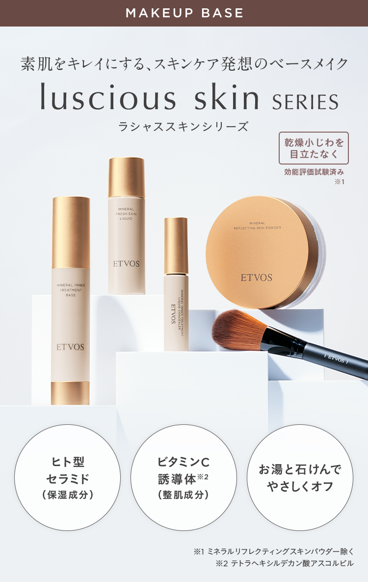 MAKEUP BASE 素肌をキレイにする、スキンケア発想のベースメイク luscious skin SERIES 素肌をキレイにするベースメイク luscious skin SERIES ラシャススキンシリーズ 乾燥小じわを目立たなく 効能評価試験済み ※1 ヒト型セラミド(保湿成分) ビタミンC誘導体※2(整肌成分) 湯と石けんでやさしくオフ ※1 ミネラルリフレクティングスキンパウダー除く ※2 テトラへキシルデカン酸アスコルビル