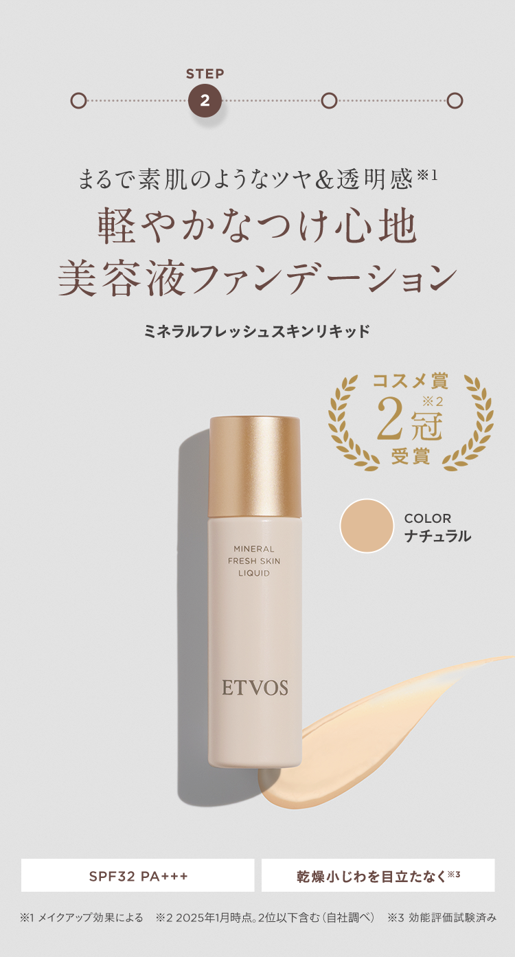 STEP2 まるで素肌のようなツヤ&透明感※1 軽やかなつけ心地 美容液ファンデーション ミネラルフレッシュスキンリキッド コスメ賞2冠※2受賞 COLOR ナチュラル SPF32 PA+++ 乾燥小じわを目立たなく※3 ※1 メイクアップ効果による ※2 2025年1月時点。2位以下も含む(自社調べ) ※3 効能評価試験済み