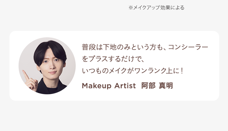 ※メイクアップ効果による 普段は下地のみという方も、コンシーラーをプラスするだけで、いつものメイクがワンランク上に! Makeup Artist 阿部 真明