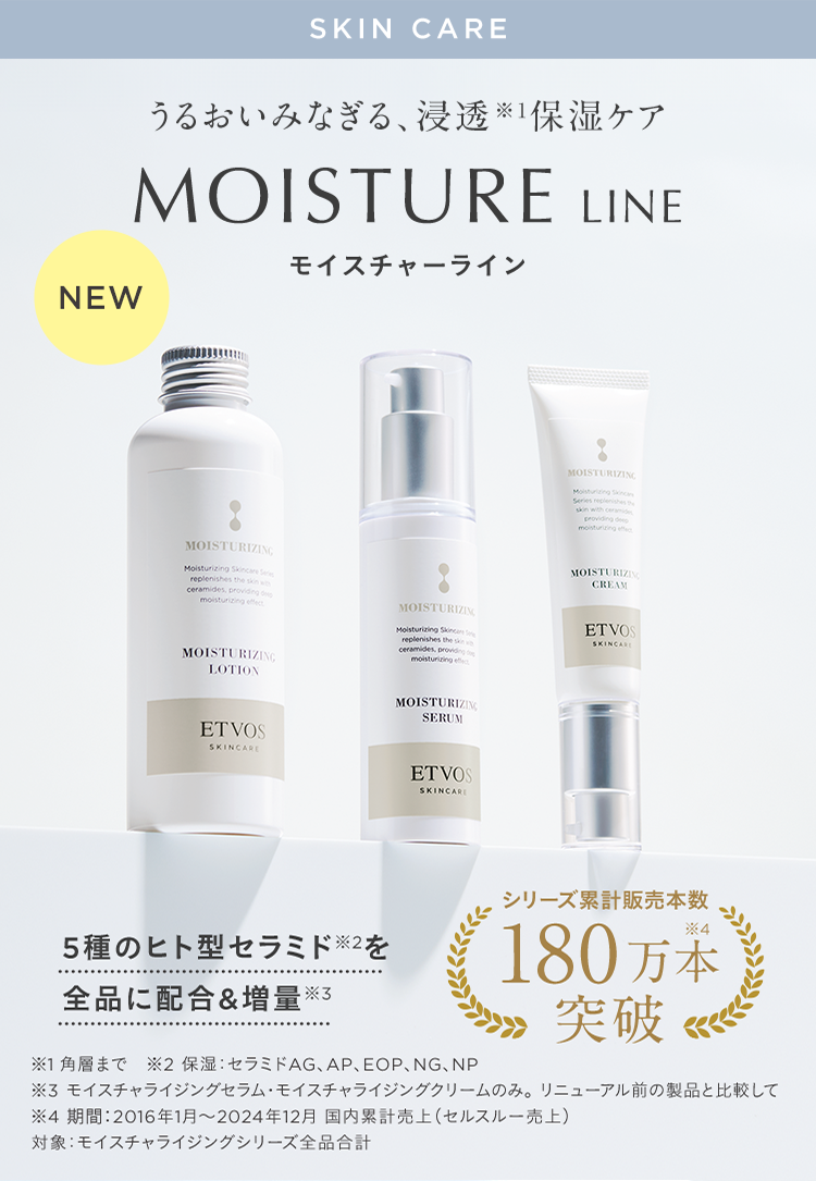 SKIN CARE うるおいみなぎる、浸透※1保湿ケア MOISTURE LINE モイスチャーライン NEW 5種のヒト型セラミド※2を全品に配合&増量※3 シリーズ累計販売本数180万本突破 ※1 角層まで ※2 保湿: セラミドAG、AP、EOP、NG、NP ※3 モイスチャライジングセラム•モイスチャライジングクリームのみ。リニューアル前の製品と比較して ※4 期間:2016年1月~2024年12月 国内累計売上(セルスルー売上) 対象: モイスチャライジングシリーズ全品合計