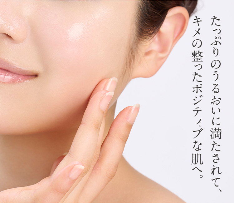たっぷりのうるおいに満たされて、キメの整ったポジティブな肌へ。