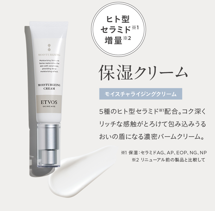 ヒト型セラミド※1 増量※2 保湿クリーム モイスチャライジングクリーム 5種のヒト型セラミド※1配合。コク深くリッチな感触がとろけて包み込みうるおいの盾になる濃密バームクリーム。 ※1 保湿:セラミドAG、AP、EOP、NG、NP ※2 リニューアル前の製品と比較して