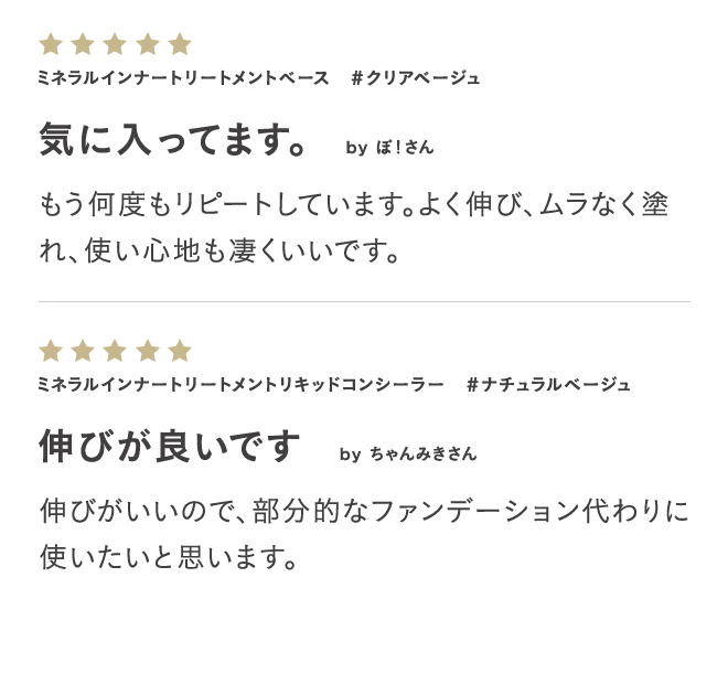 ミネラルインナートリートメントベース #クリアベージュ 気に入ってます。 by ぽ!さん もう何度もリピートしています。よく伸び、ムラなく塗れ、使い心地も凄くいいです。 ミネラルインナートリートメントリキッドコンシーラー #ナチュラルベージュ 伸びが良いです by ちゃんみきさん 伸びがいいので、部分的なファンデーション代わりに使いたいと思います。 