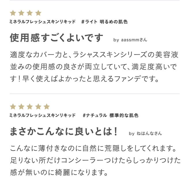 ミネラルフレッシュスキンリキッド #ライト 明るめの肌色 使用感すごくよいです by aassmmさん 適度なカバー力と、ラシャススキンシリーズの美容液並みの使用感の良さが両立していて、満足度高いです!早く使えばよかったと思えるファンデです。 ミネラルフレッシュスキンリキッド #ナチュラル 標準的な肌色 まさかこんなに良いとは! by ねはんなさん こんなに薄付きなのに自然に荒隠しをしてくれます。足りない所だけコンシーラーつけたらしっかりつけた感が無いのに綺麗になります。