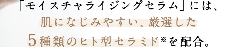 「モイスチャライジングセラム」には、肌になじみやすい、厳選した5種類のヒト型セラミド※を配合。