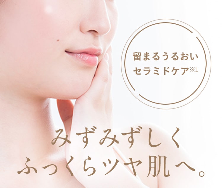 留まるうるおいセラミドケア※1　みずみずしくふっくらツヤ肌へ。