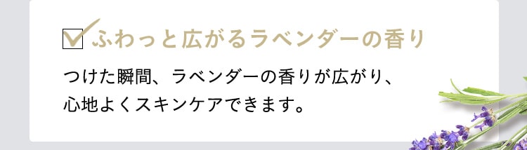 ふわっと広がるラベンダーの香り　つけた瞬間、ラベンダーの香りが広がり、心地よくスキンケアできます。