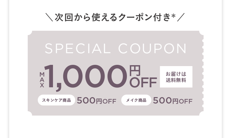 次回から使えるクーポン付き&lowast; SPECIAL COUPON MAX 1,000円OFF お届けは送料無料 スキンケア商品500円OFF メイク商品 500円OFF