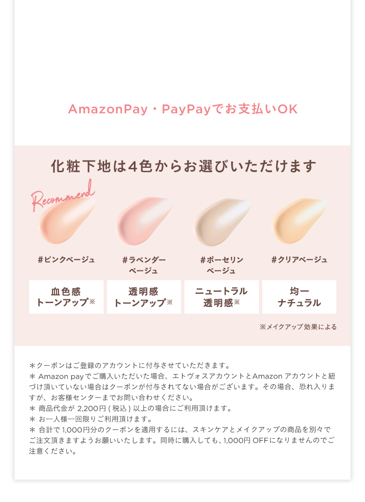 AmazonPay•PayPayでお支払いOK 化粧下地は4色からお選びいただけます Recommend ピンクベージュ 血色感 トーンアップ※ ラベンダーベージュ 透明感 トーンアップ※ ポーセリンベージュ ニュートラル 透明感※ クリアベージュ 均一 ナチュラル ※メイクアップ効果による &lowast; クーポンはご登録のアカウントに付与させていただきます。 &lowast; Amazon payでご購入いただいた場合、エトヴォスアカウントとAmazonアカウントと紐づけ頂いていない場合はクーポンが付与されてない場合がございます。その場合、恐れ入りますが、お客様センターまでお問い合わせください。 &lowast; 商品代金が 2,200円(税込)以上の場合にご利用頂けます。 &lowast; お一人様一回限りご利用頂けます。 &lowast; 合計で1,000円分のクーポンを適用するには、スキンケアとメイクアップの商品を別々でご注文頂きますようお願いいたします。同時に購入しても、1,000円OFFになりませんのでご注意ください。