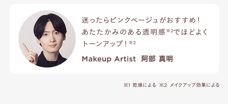 迷ったらピンクベージュがおすすめ!あたたかみのある透明感※2でほどよくトーンアップ!※2 Makeup Artist 阿部 真明 ※1 乾燥による ※2 メイクアップ効果による