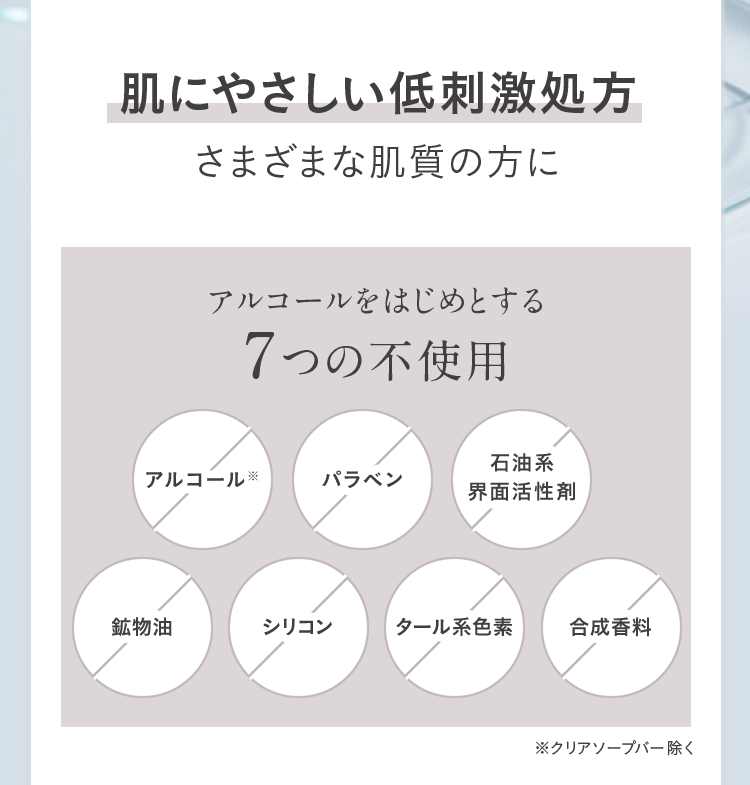 肌にやさしい低刺激処方 さまざまな肌質の方に アルコールをはじめとする7つの不使用 アルコール※ パラベン 石油系界面活性剤 鉱物油 シリコン タール系色素 合成香料 ※クリアソープバー除く