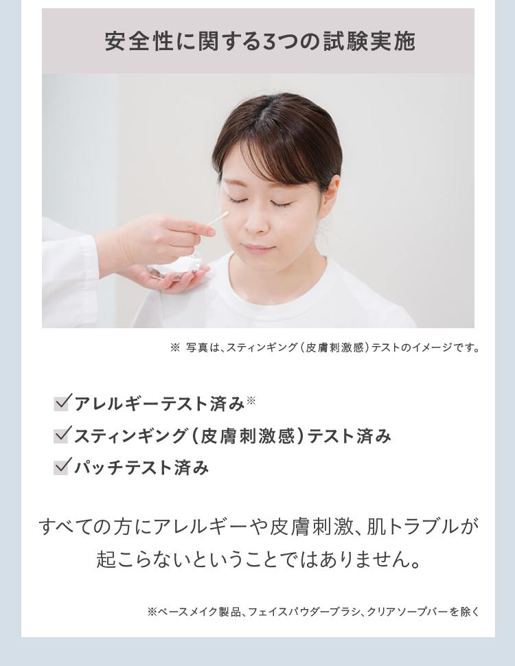 安全性に関する3つの試験実施 ※ 写真は、スティンギング(皮膚刺激感)テストのイメージです。 アレルギーテスト済み※ スティンギング(皮膚刺激感)テスト済み パッチテスト済み すべての方にアレルギーや皮膚刺激、肌トラブルが起こらないということではありません。 ※ベースメイク製品、フェイスパウダーブラシ、クリアソープバーを除く