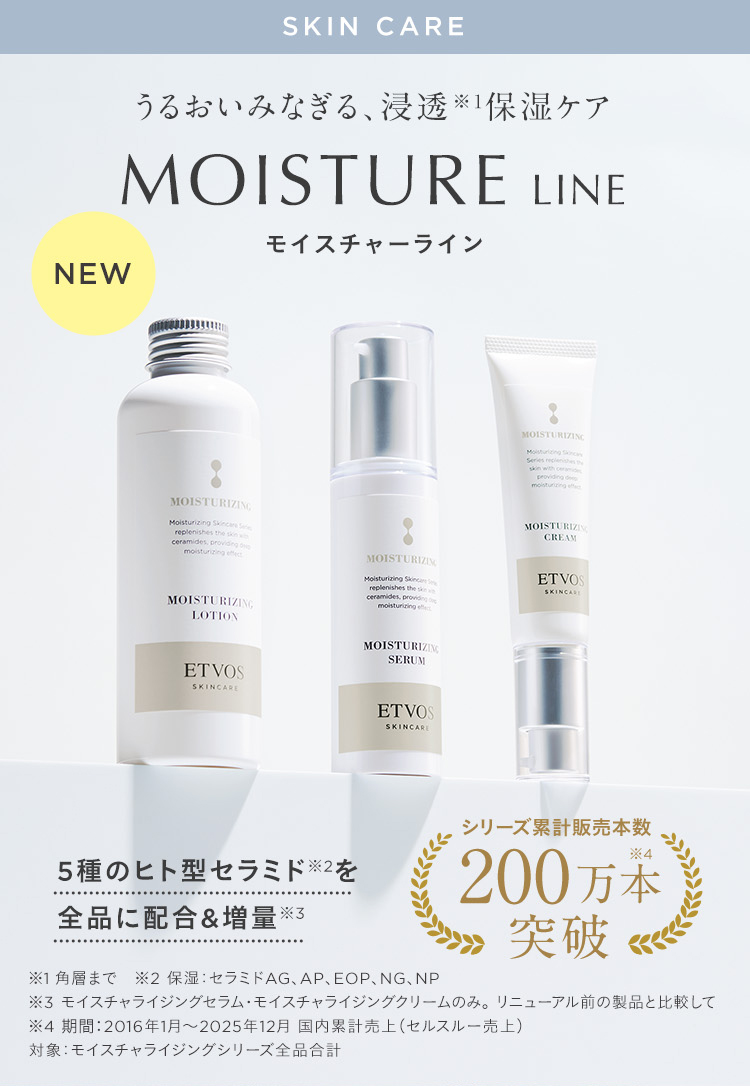 SKIN CARE うるおいみなぎる、浸透※1保湿ケア MOISTURE LINE モイスチャーライン NEW 5種のヒト型セラミド※2を全品に配合&増量※3 シリーズ累計販売本数200万本突破 ※1 角層まで ※2 保湿: セラミドAG、AP、EOP、NG、NP ※3 モイスチャライジングセラム•モイスチャライジングクリームのみ。リニューアル前の製品と比較して ※4 期間:2016年1月~2025年12月 国内累計売上(セルスルー売上) 対象: モイスチャライジングシリーズ全品合計