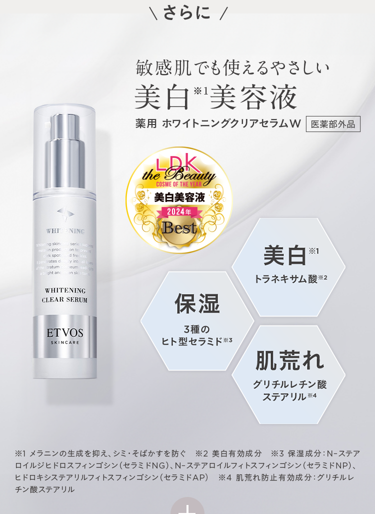 さらに 敏感肌でも使えるやさしい 美白※1美容液 薬用 ホワイトニングクリアセラムW 医薬部外品 LDK the Beauty COSME OF THE YEAR 美白美容液 2024年 Best 美白※1 トラネキサム酸※2 保湿 3種のヒト型セラミド※3 肌荒れ グリチルレチン酸 ステアリル※4 ※1 メラニンの生成を抑え、シミ•そばかすを防ぐ ※2 美白有効成分 ※3 保湿成分: N-ステアロイルジヒドロスフィンゴシン(セラミドNG)、N-ステアロイルフィトスフィンゴシン(セラミドNP)、ヒドロキシステアリルフィトスフィンゴシン(セラミドAP) ※4 肌荒れ防止有効成分: グリチルレチン酸ステアリル