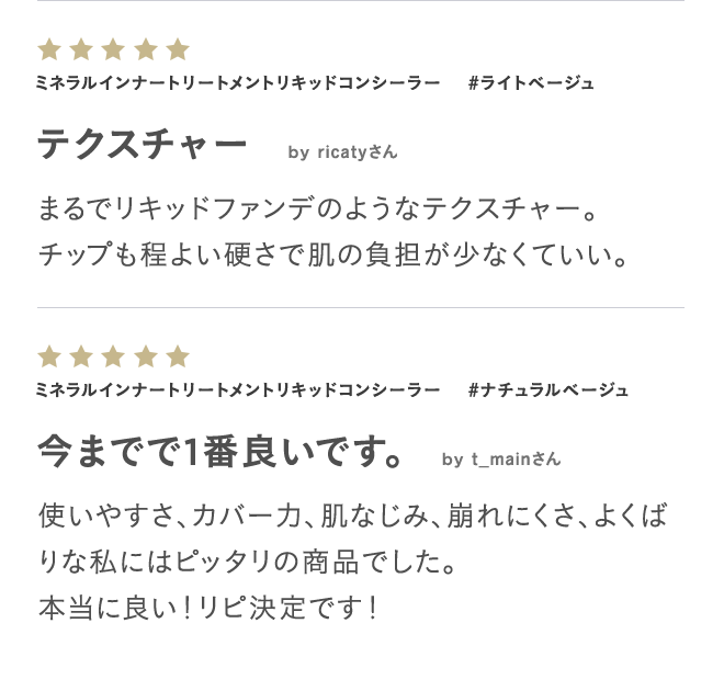 ミネラルインナートリートメントリキッドコンシーラー #ライトベージュ テクスチャー by ricatyさん まるでリキッドファンデのようなテクスチャー。チップも程よい硬さで肌の負担が少なくていい。 ミネラルインナートリートメントリキッドコンシーラー #ナチュラルベージュ 今までで1番良いです。 by t_mainさん 使いやすさ、カバー力、肌なじみ、崩れにくさ、よくばりな私にはピッタリの商品でした。本当に良い!リピ決定です!