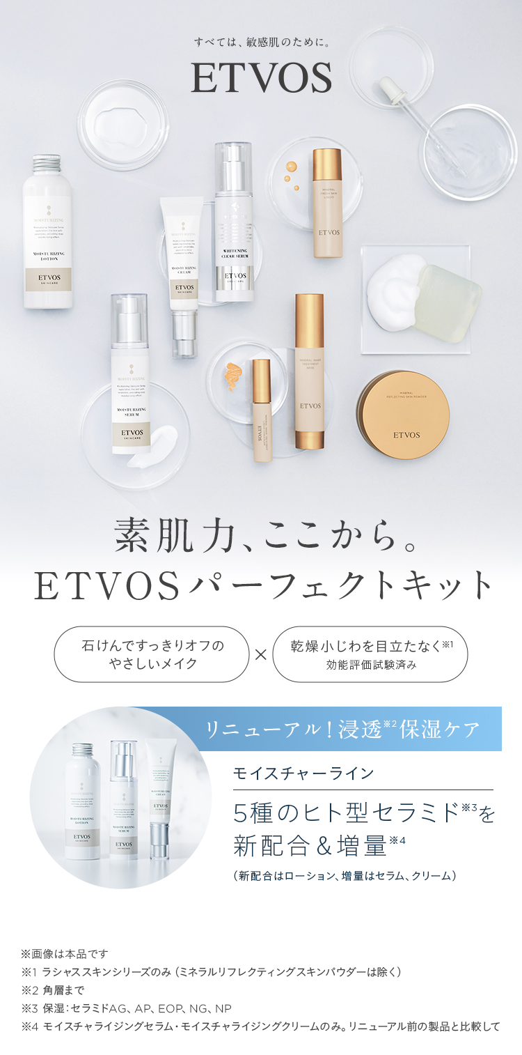 ETVOS new 素肌力、ここから。ETVOSパーフェクトキット 石けんでスッキリオフのやさしいメイク&times;乾燥小じわを目立たなく※1 効能評価試験済み リニューアル!浸透※2保湿ケア モイスチャーライン 5種のヒト型セラミド※3を新配合&増量※4 (新配合はローション、増量はセラム、クリーム) ※画像は本品です ※1 ラシャススキンシリーズのみ(ミネラルリフレクティングスキンパウダーは除く) ※2 角層まで ※3 保湿:セラミドAG、AP、EOP、NG、NP ※4 モイスチャライジングセラム&middot;モイスチャライジングクリームのみ。リニューアル前の製品と比較して