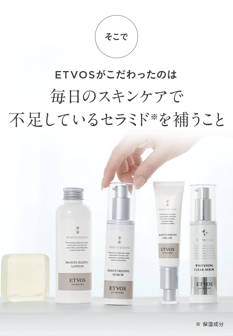 そこで ETVOSがこだわったのは毎日のスキンケアで不足しているセラミド※を補うこと ※保湿成分