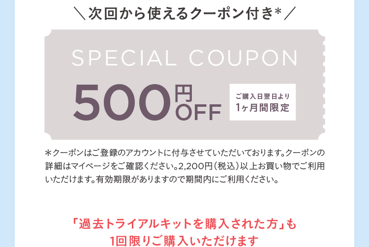 次回から使えるクーポン付き※ SPECIAL COUPON 500円OFF ご購入日翌日より1ヶ月間限定 ※クーポンはご登録のアカウントに付与させていただいております。クーポンの詳細はマイページをご確認ください。2,200円(税込)以上お買い物でご利用いただけます。有効期限がありますので期間内にご利用ください。「過去トライアルキットを購入された方」も1回限りご購入いただけます
