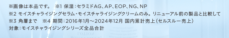 ※画像は本品です。 ※1 保湿:セラミドAG、AP、EOP、NG、NP ※2 モイスチャライジングセラム・モイスチャライジングクリームのみ。リニューアル前の製品と比較して ※3角層まで ※4期間:2016年1月~2024年12月 国内累計売上(セルスルー売上)対象:モイスチャライジングシリーズ全品合計