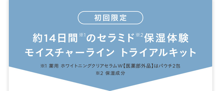 初回限定 約14日間※1のセラミド※2保湿体験モイスチャーライン トライアルキット ※1 薬用ホワイトニングクリアセラムW 医薬部外品はパウチ2包 ※2 保湿成分