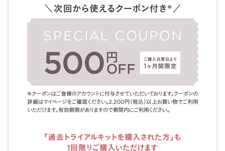 次回から使えるクーポン付き※ SPECIAL COUPON 500円OFF ご購入日翌日より1ヶ月間限定 ※クーポンはご登録のアカウントに付与させていただいております。クーポンの詳細はマイページをご確認ください。2,200円(税込)以上お買い物でご利用いただけます。有効期限がありますので期間内にご利用ください。「過去トライアルキットを購入された方」も1回限りご購入いただけます