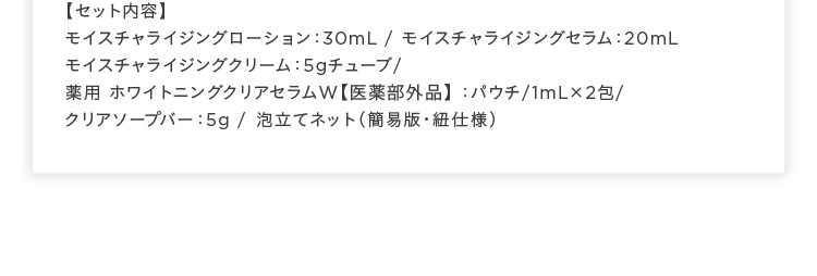 セット内容 モイスチャライジングローション:30mL モイスチャライジングセラム:20mL モイスチャライジングクリーム:5gチューブ 薬用ホワイトニングクリアセラムW 医薬部外品:パウチ/1mLが2包 クリアソープバー:5g 泡立てネット(簡易版 紐仕様)