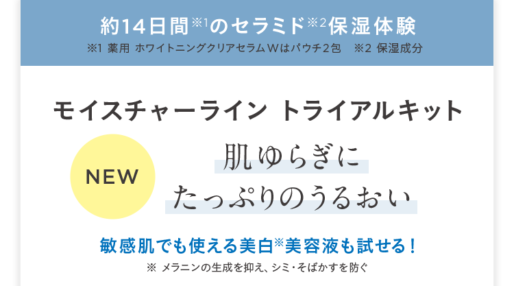 約14日間 ※1のセラミド※2保湿体験 ※1 薬用 ホワイトニングクリアセラムWはパウチ2包 ※2 保湿成分 モイスチャーライン トライアルキット NEW 肌ゆらぎにたっぷりのうるおい 敏感肌でも使える美白※美容液も試せる! ※メラニンの生成を抑え、シミ・そばかすを防ぐ