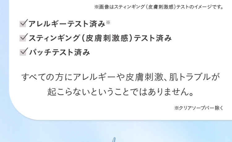 ※画像はスティンギング(皮膚刺激感)テストのイメージです。アレルギーテスト済み※ スティンギング(皮膚刺激感)テスト済み パッチテスト済み すべての方にアレルギーや皮膚刺激、 肌トラブルが起こらないということではありません。※クリアソープバー除く